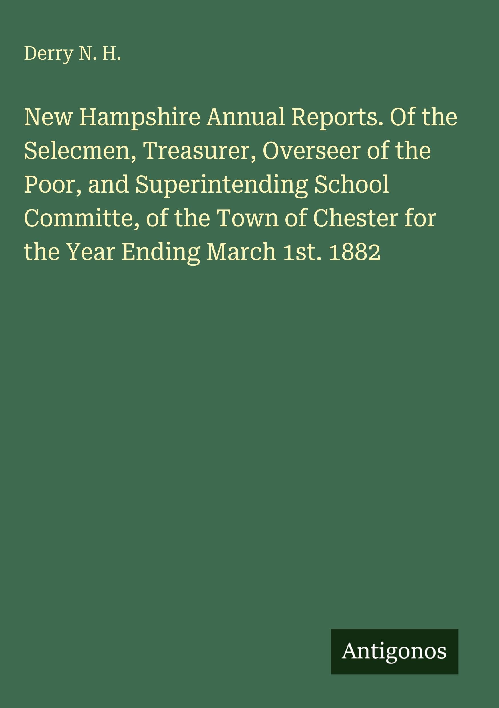 New Hampshire Annual Reports. Of the Selecmen, Treasurer, Overseer of the Poor, and Superintending School Committe, of the Town of Chester for the Year Ending March 1st. 1882