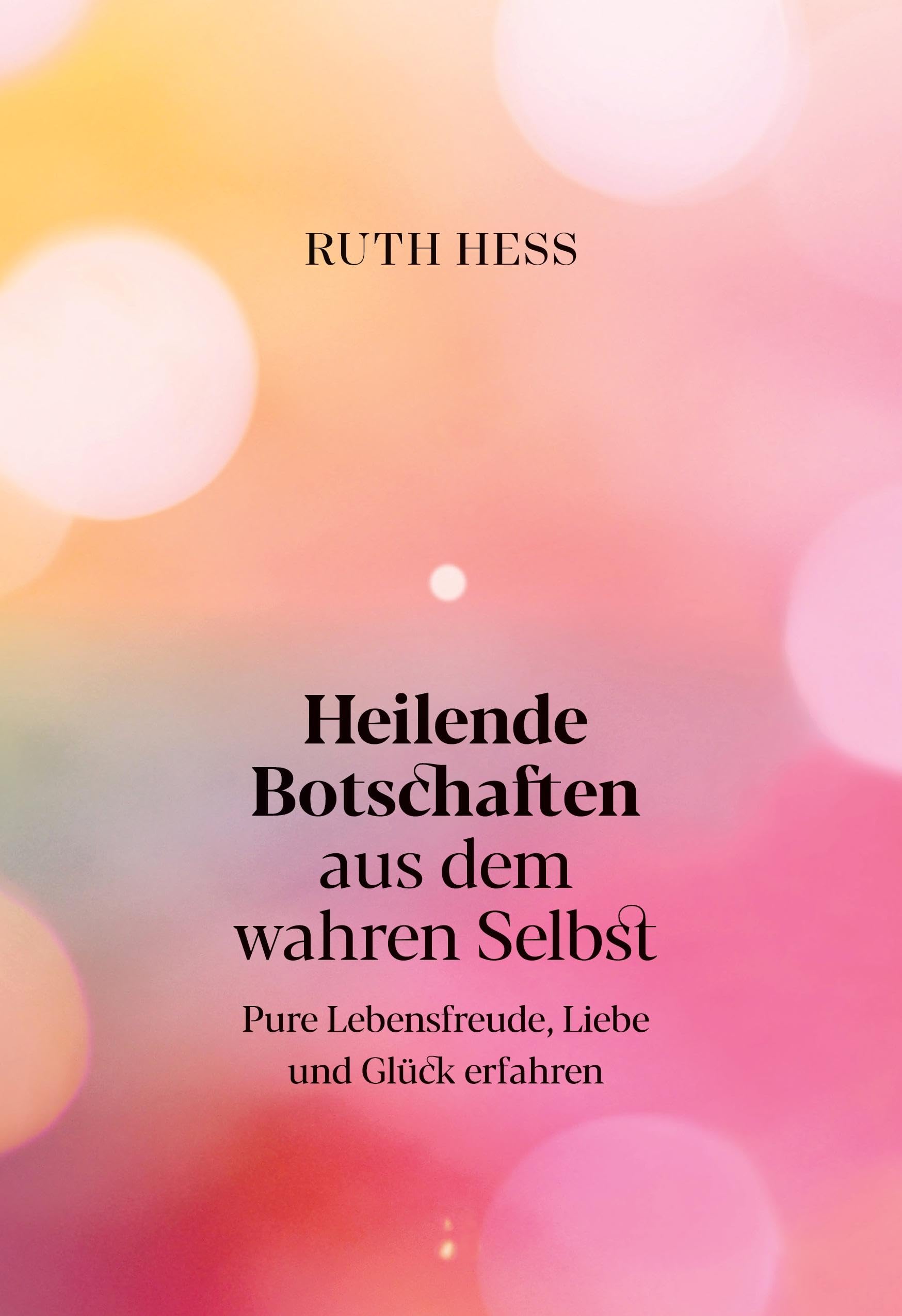 Heilende Botschaften aus dem wahren Selbst: Pure Lebensfreude, Liebe und Glück erfahren
