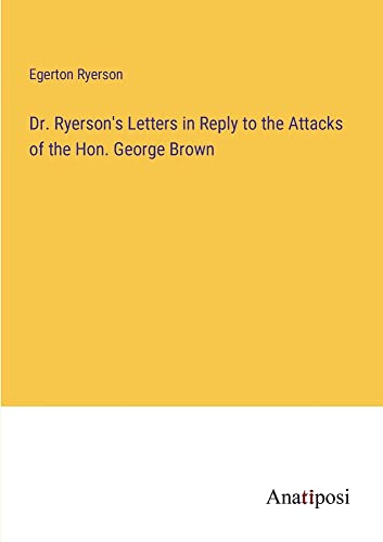 Dr. Ryerson's Letters in Reply to the Attacks of the Hon. George Brown