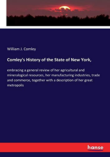 Comley's History of the State of New York,: embracing a general review of her agricultural and mineralogical resources, her manufacturing industries, ... with a description of her great metropolis