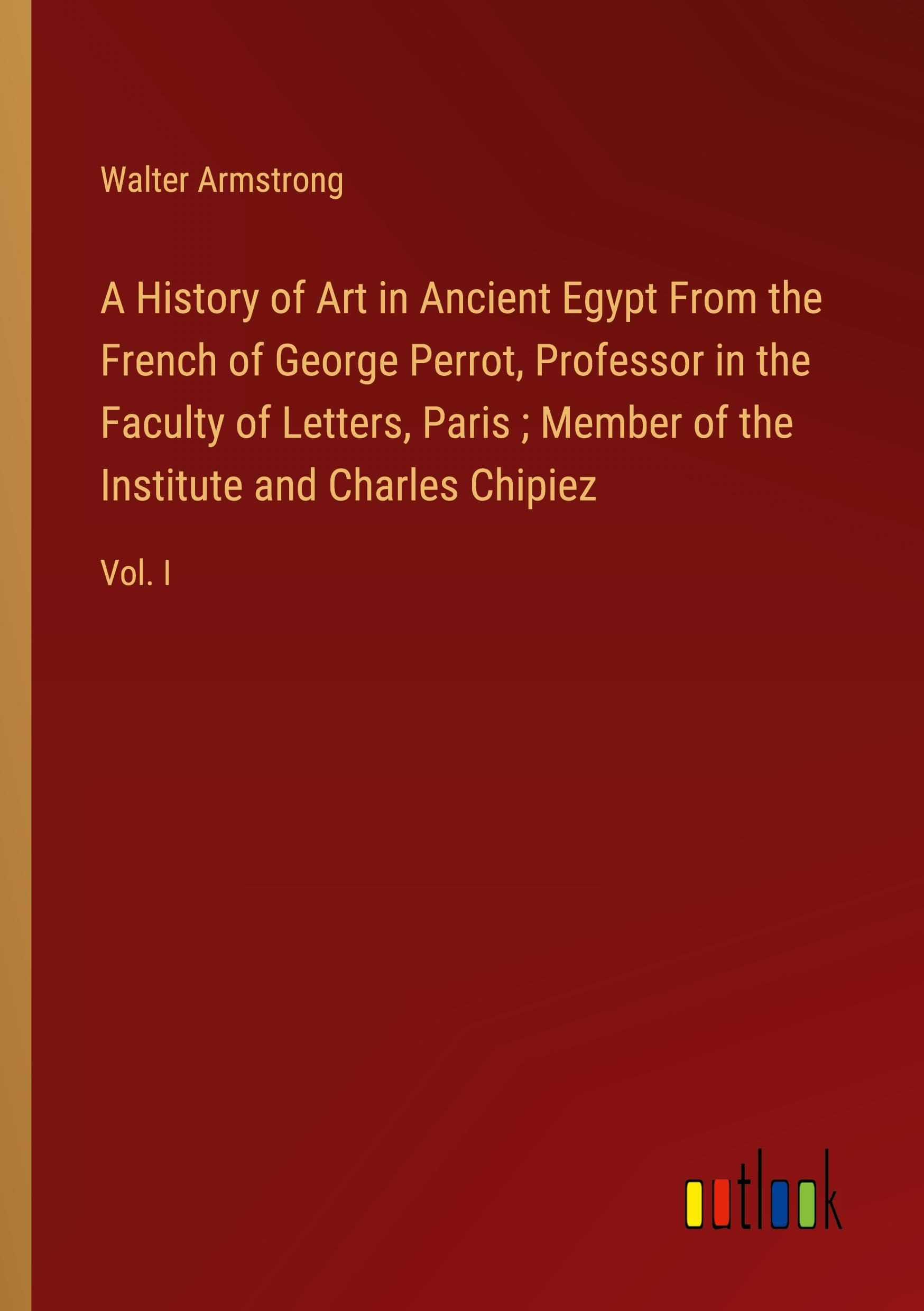 A History of Art in Ancient Egypt From the French of George Perrot, Professor in the Faculty of Letters, Paris ; Member of the Institute and Charles Chipiez: Vol. I