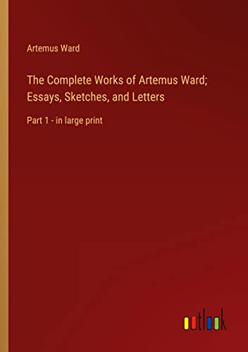 The Complete Works of Artemus Ward; Essays, Sketches, and Letters: Part 1 - in large print