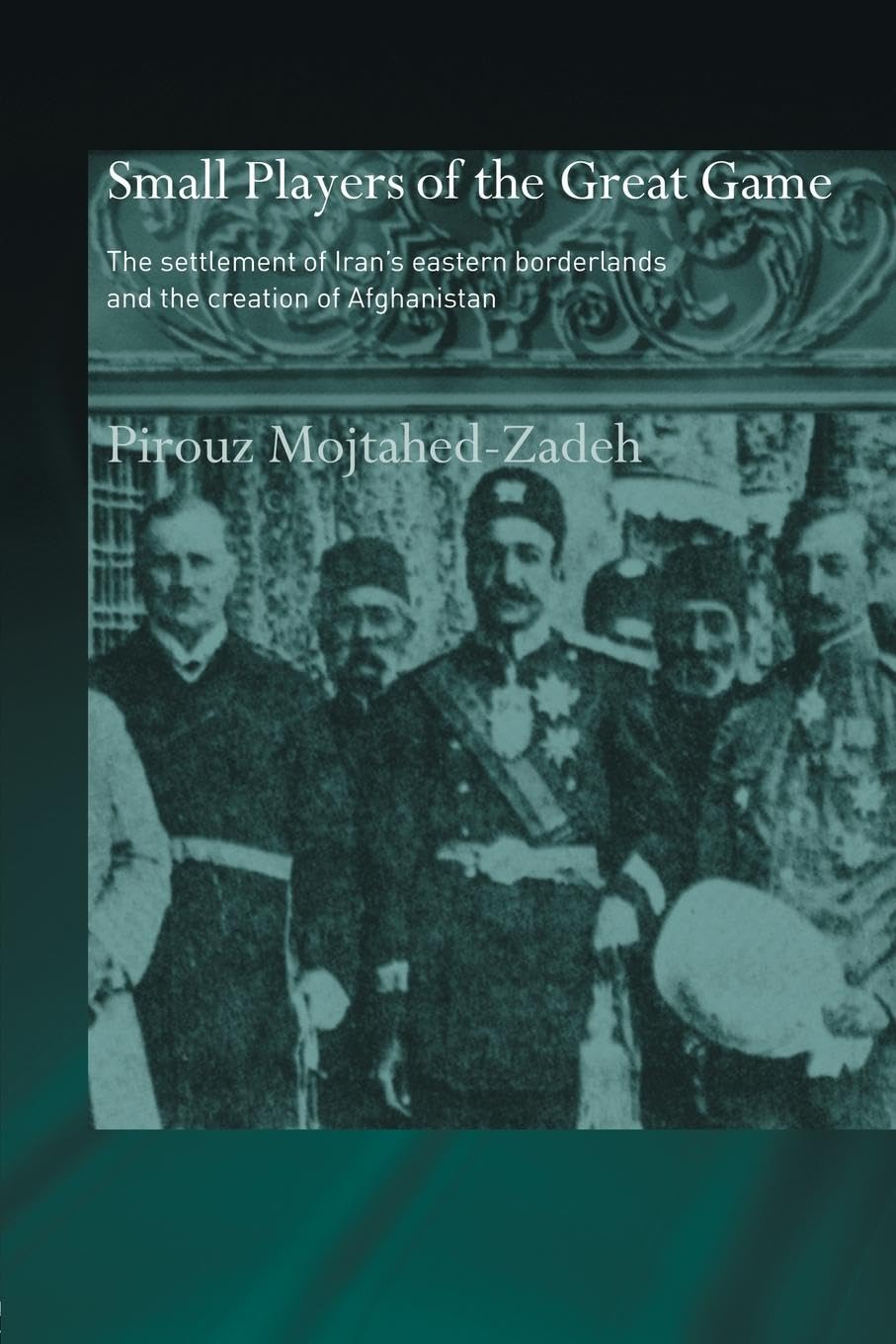 The Small Players of the Great Game: The Settlement of Iran's Eastern Borderlands and the Creation of Afghanistan (Routledge Islamic Studies)