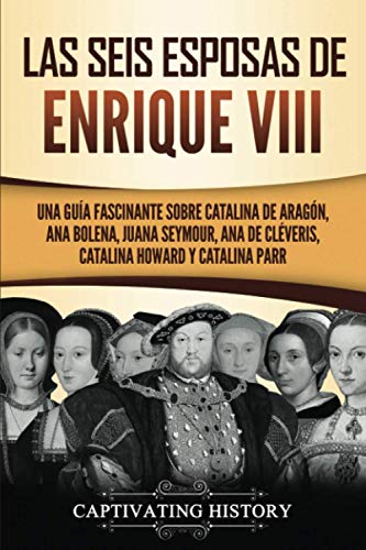 Las seis esposas de Enrique VIII: Una guía fascinante sobre Catalina de Aragón, Ana Bolena, Juana Seymour, Ana de Cléveris, Catalina Howard y Catalina Parr
