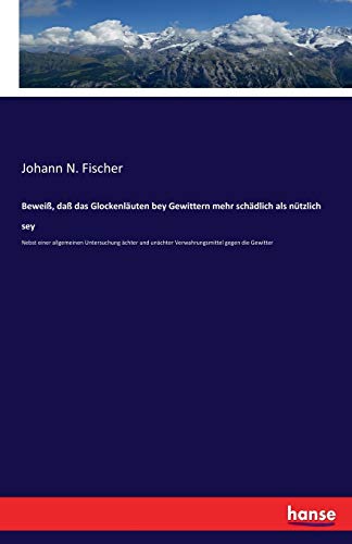 Beweiß, daß das Glockenläuten bey Gewittern mehr schädlich als nützlich sey: Nebst einer allgemeinen Untersuchung ächter und unächter Verwahrungsmittel gegen die Gewitter