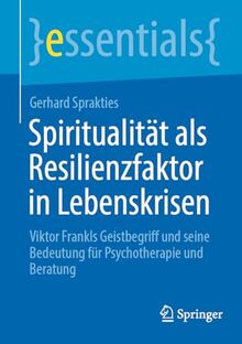 Spiritualität als Resilienzfaktor in Lebenskrisen: Viktor Frankls Geistbegriff und seine Bedeutung für Psychotherapie und Beratung (essentials)