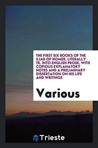 The First Six Books of the Iliad of Homer, Literally Tr. Into English Prose, with Copious Explanatory Notes and a Preliminary Dissertation on His Life and Writings