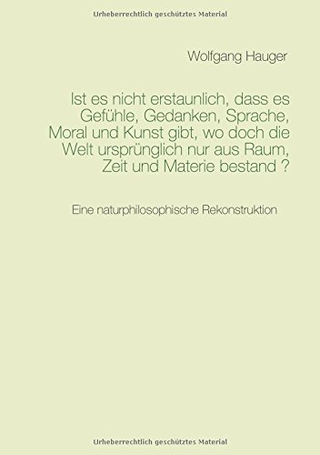 Ist es nicht erstaunlich, dass es Gefühle, Gedanken, Sprache, Moral und Kunst gibt, wo doch die Welt ursprünglich nur aus Raum, Zeit und Materie bestand ?: Eine naturphilosophische Rekonstruktion