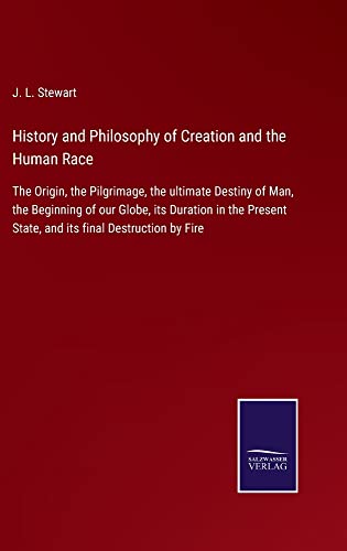 History and Philosophy of Creation and the Human Race: The Origin, the Pilgrimage, the ultimate Destiny of Man, the Beginning of our Globe, its ... State, and its final Destruction by Fire