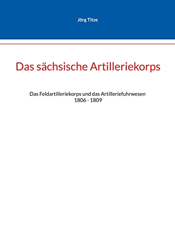 Das sächsische Artilleriekorps: Das Feldartilleriekorps und das Artilleriefuhrwesen 1806 - 1809 (Beiträge zur sächsischen Militärgeschichte zwischen 1793 und 1815)