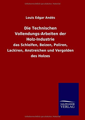 Die Technischen Vollendungs-Arbeiten der Holz-Industrie: das Schleifen, Beizen, Poliren, Lackiren, Anstreichen und Vergolden des Holzes