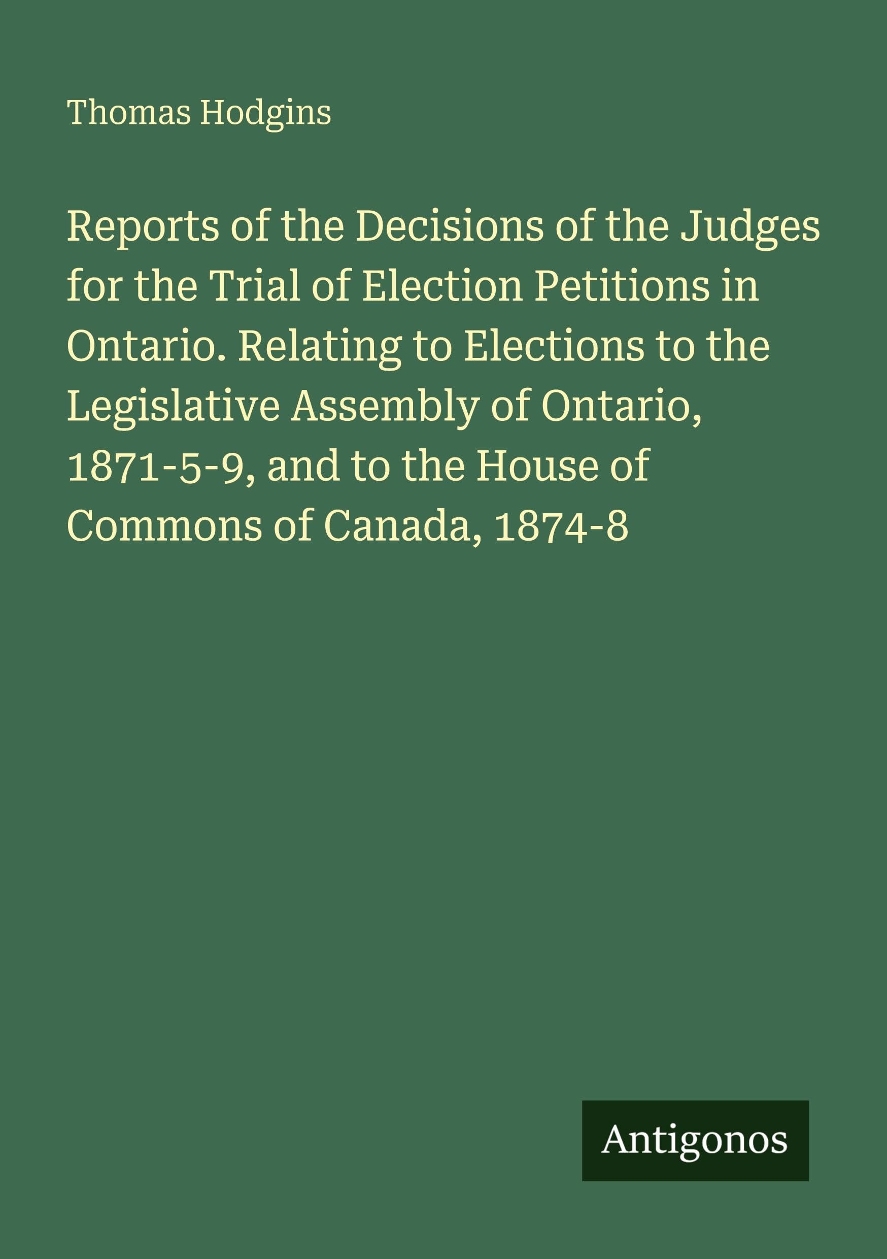 Reports of the Decisions of the Judges for the Trial of Election Petitions in Ontario. Relating to Elections to the Legislative Assembly of Ontario, ... and to the House of Commons of Canada, 1874-8