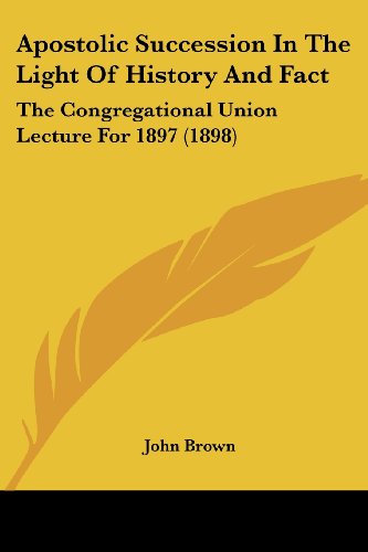 Apostolic Succession In The Light Of History And Fact: The Congregational Union Lecture For 1897 (1898)