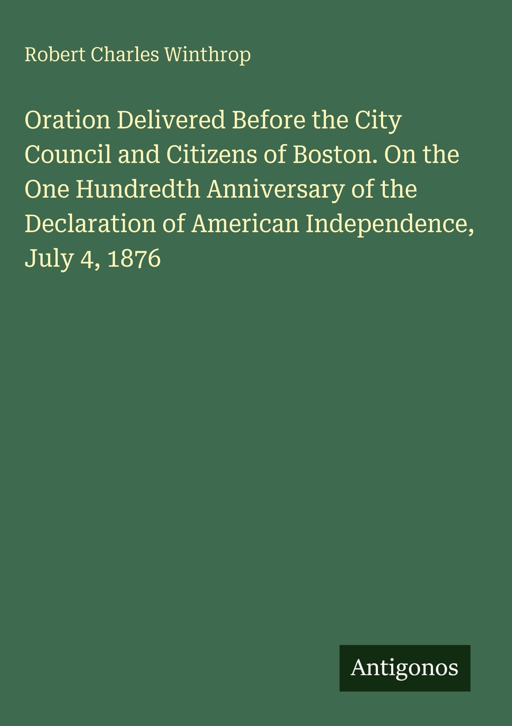 Oration Delivered Before the City Council and Citizens of Boston. On the One Hundredth Anniversary of the Declaration of American Independence, July 4, 1876