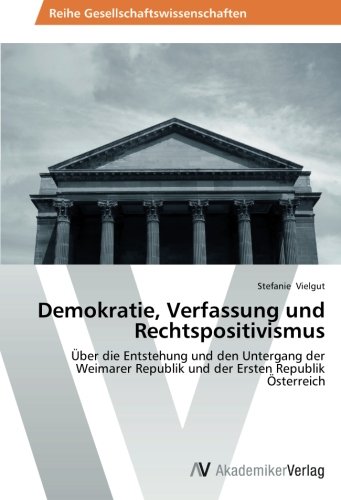 Demokratie, Verfassung und Rechtspositivismus: Über die Entstehung und den Untergang der Weimarer Republik und der Ersten Republik Österreich