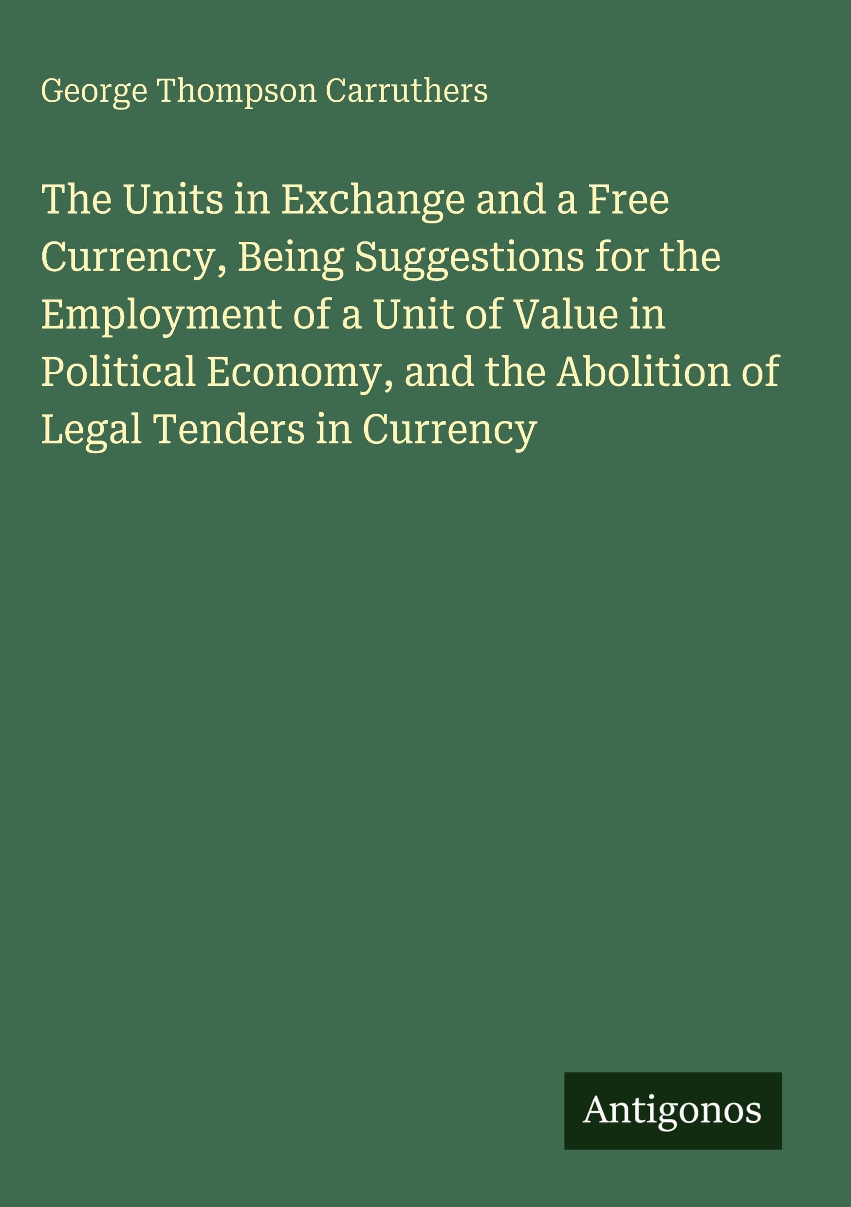 The Units in Exchange and a Free Currency, Being Suggestions for the Employment of a Unit of Value in Political Economy, and the Abolition of Legal Tenders in Currency