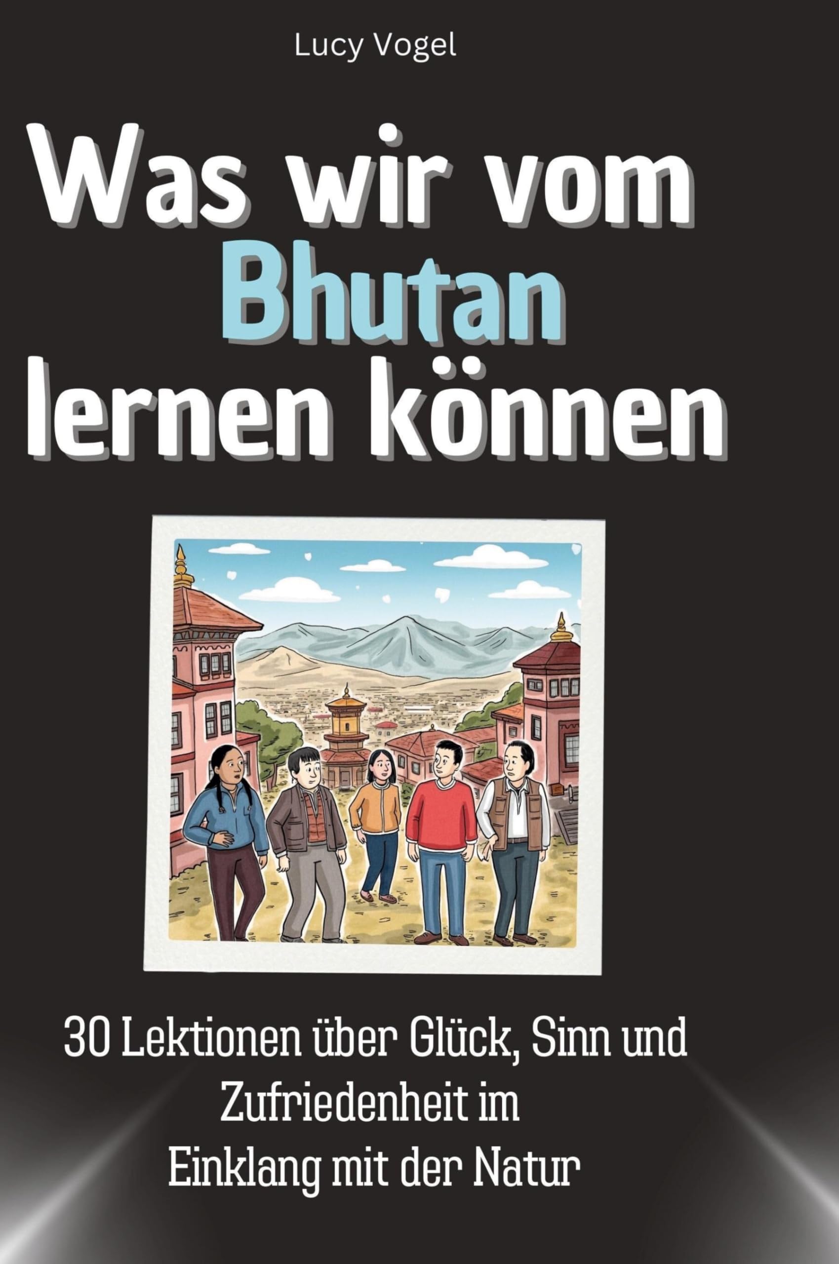 Was wir vom Bhutan lernen können: 30 Lektionen über Glück, Sinn und Zufriedenheit im Einklang mit der Natur