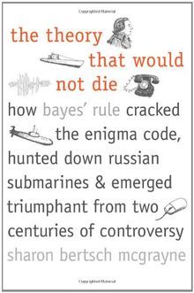 The Theory That Would Not Die: How Bayes' Rule Cracked the Enigma Code, Hunted Down Russian Submarines, & Emerged Triumphant from Two Centuries of Co