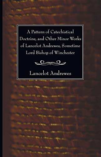 A Pattern of Catechistical Doctrine, and Other Minor Works of Lancelot Andrewes, Sometime Lord Bishop of Winchester