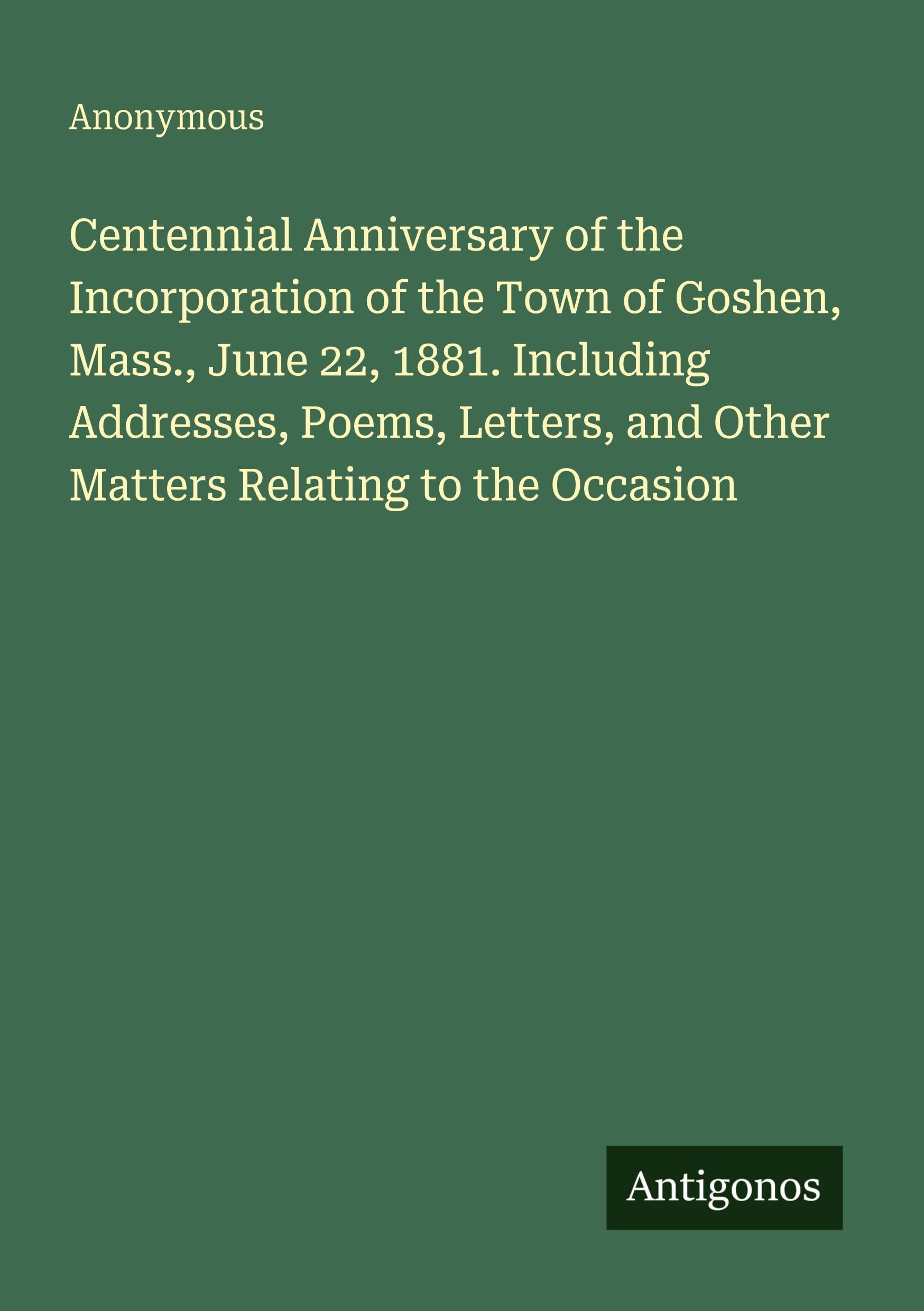 Centennial Anniversary of the Incorporation of the Town of Goshen, Mass., June 22, 1881. Including Addresses, Poems, Letters, and Other Matters Relating to the Occasion