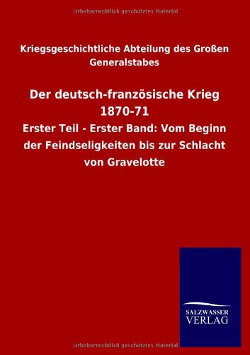 Der deutsch-französische Krieg 1870-71: Erster Teil - Erster Band: Vom Beginn der Feindseligkeiten bis zur Schlacht von Gravelotte