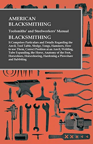 American Blacksmithing, Toolsmiths' and Steelworkers' Manual - It Comprises Particulars and Details Regarding: : the Anvil, Tool Table, Sledge, Tongs, ... Tube Expanding, the Horse, Anatomy of th