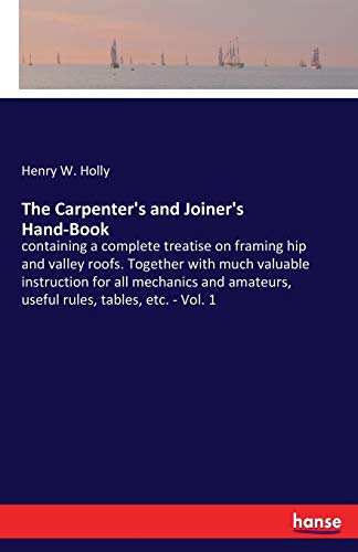 The Carpenter's and Joiner's Hand-Book: containing a complete treatise on framing hip and valley roofs. Together with much valuable instruction for ... amateurs, useful rules, tables, etc. - Vol. 1