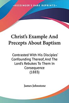 Christ's Example And Precepts About Baptism: Contrasted With His Disciples' Confounding Thereof, And The Lord's Rebukes To Them In Consequence (1883)