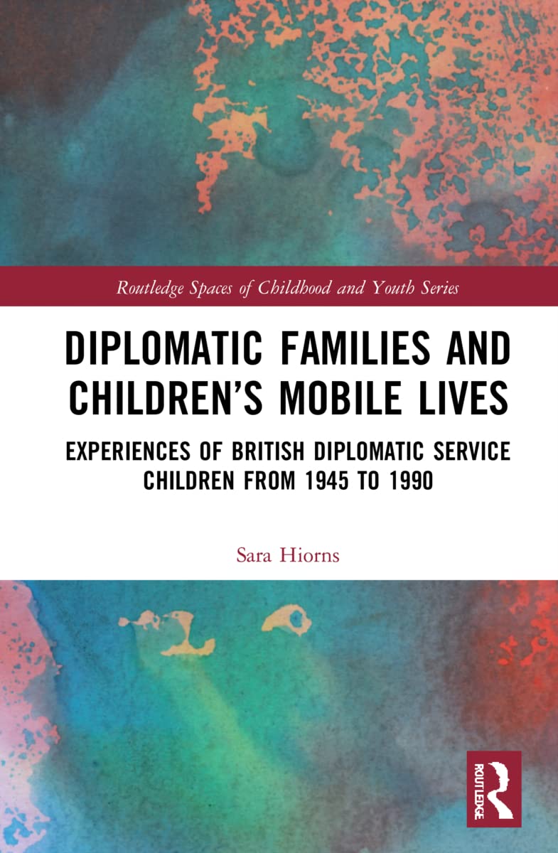 Diplomatic Families and Children’s Mobile Lives: Experiences of British Diplomatic Service Children from 1945 to 1990 (Routledge Spaces of Childhood and Youth)