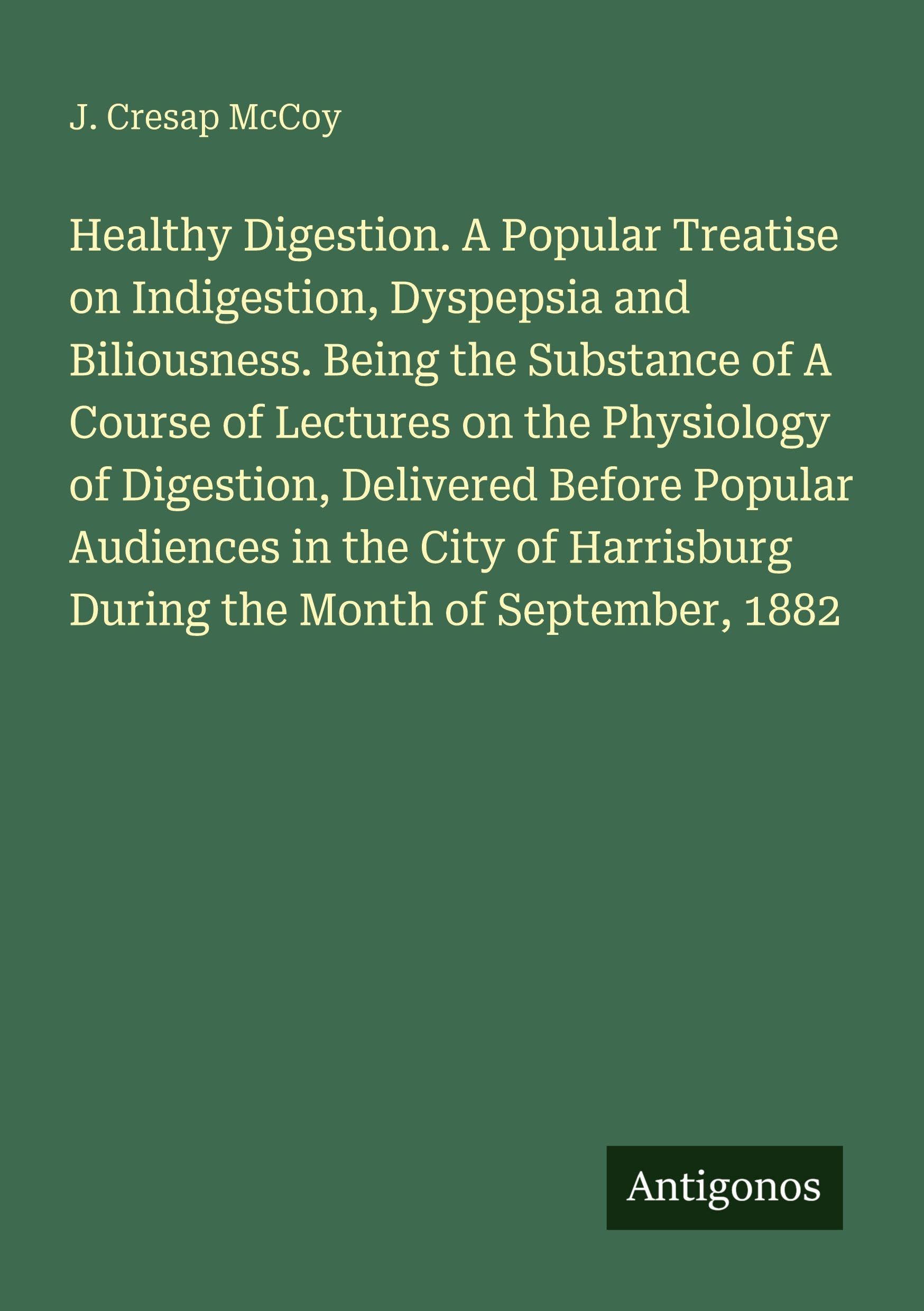 Healthy Digestion. A Popular Treatise on Indigestion, Dyspepsia and Biliousness. Being the Substance of A Course of Lectures on the Physiology of ... During the Month of September, 1882