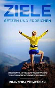 Ziele setzen und erreichen: Verwirklichen Sie Ihre Ziele mit diesem Praxisbuch über Selbstmotivation, Selbstdisziplin, Selbstmanagement. Lassen Sie Ihre Träume und Wünsche wahr werden