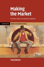 Making the Market: Victorian Origins of Corporate Capitalism (Cambridge Studies in Economic History - Second Series)