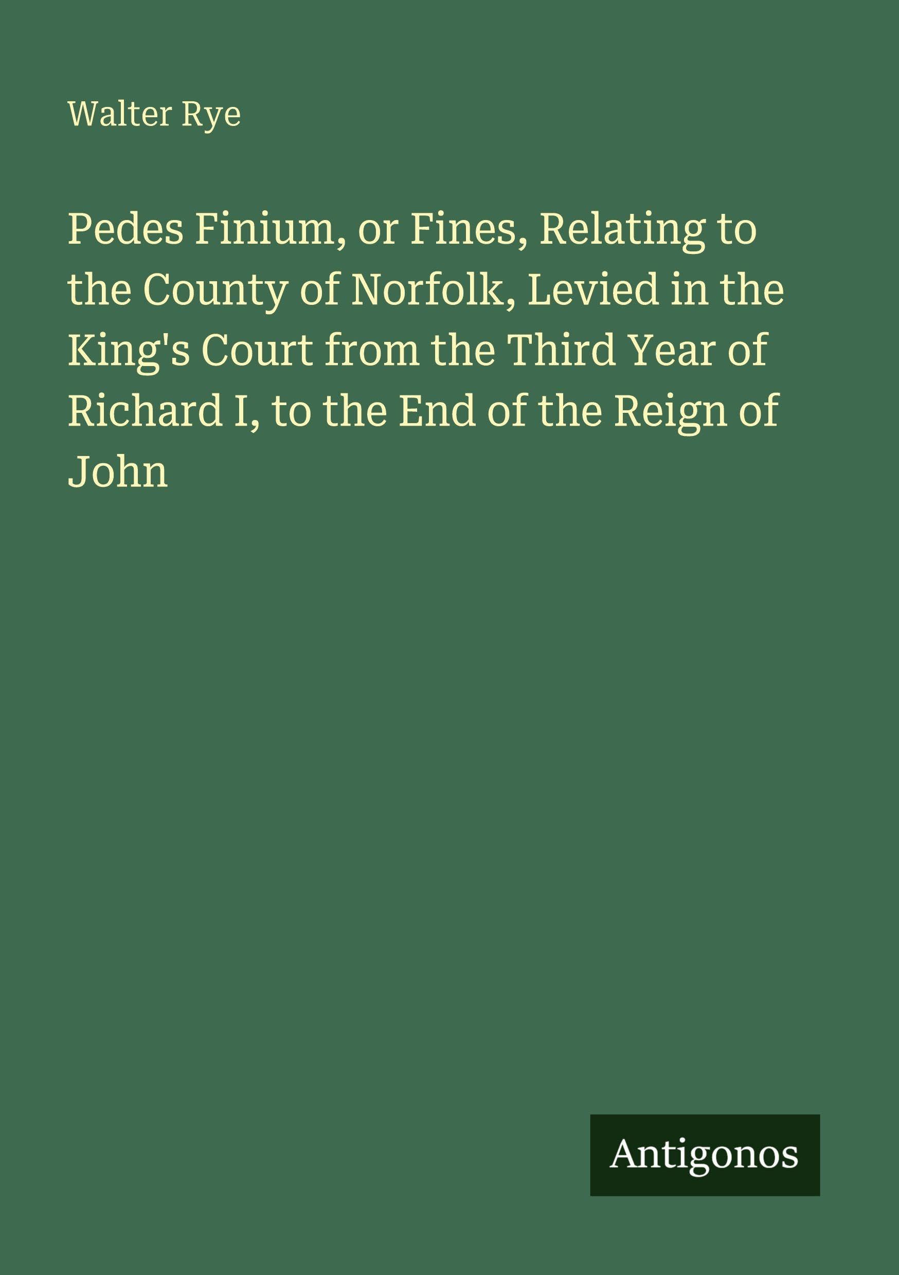 Pedes Finium, or Fines, Relating to the County of Norfolk, Levied in the King's Court from the Third Year of Richard I, to the End of the Reign of John