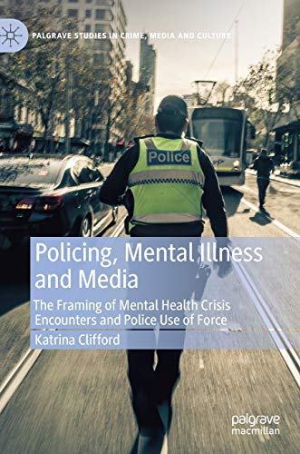 Policing, Mental Illness and Media: The Framing of Mental Health Crisis Encounters and Police Use of Force (Palgrave Studies in Crime, Media and Culture)