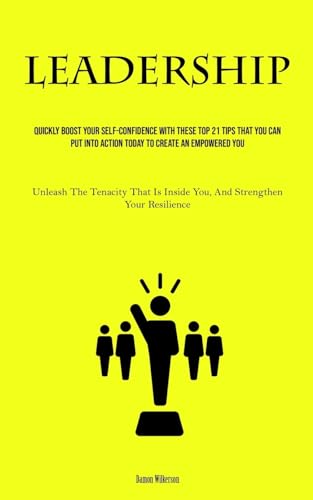 Leadership: Quickly Boost Your Self-Confidence With These Top 21 Tips That You Can Put Into Action Today to Create an Empowered You (Unleash The ... Inside You, And Strengthen Your Resilience)