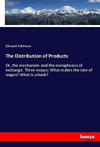 The Distribution of Products: Or, the mechanism and the metaphysics of exchange. Three essays: What makes the rate of wages? What is a bank?