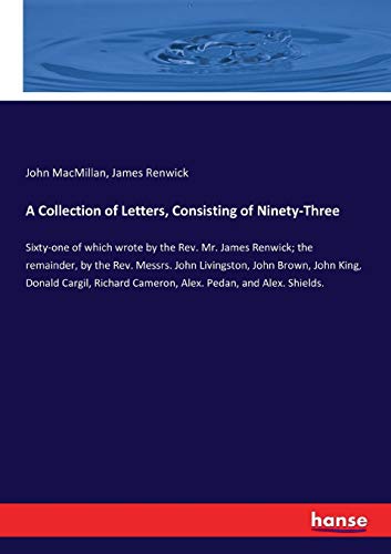 A Collection of Letters, Consisting of Ninety-Three: Sixty-one of which wrote by the Rev. Mr. James Renwick; the remainder, by the Rev. Messrs. John ... Cameron, Alex. Pedan, and Alex. Shields.
