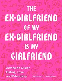 The Ex-Girlfriend of My Ex-Girlfriend Is My Girlfriend: Advice on Queer Dating, Love, and Friendship