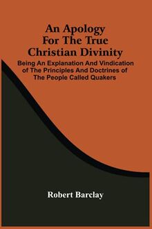 An Apology For The True Christian Divinity : Being An Explanation And Vindication Of The Principles And Doctrines Of The People Called Quakers