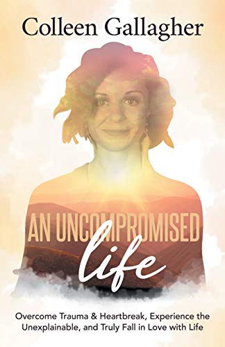 Uncompromised Life: Overcome Trauma and Heartbreak, Experience the Unexplainable, and Truly Fall in Love with Life