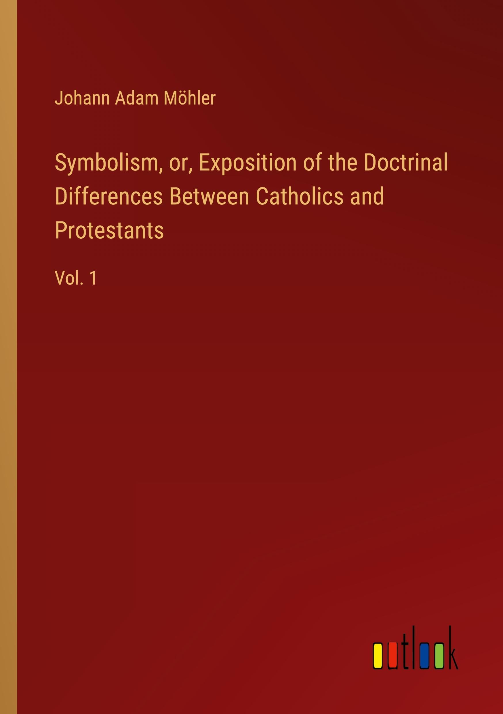 Symbolism, or, Exposition of the Doctrinal Differences Between Catholics and Protestants: Vol. 1