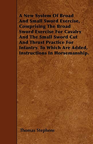 A New System Of Broad And Small Sword Exercise, Comprising The Broad Sword Exercise For Cavalry And The Small Sword Cut And Thrust Practice For ... Are Added, Instructions In Horsemanship.