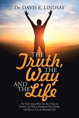 The Truth, The Way and The Life: The Truth about Why You Are a Slave to Sickness, the Way to Transform Your Health, and How to Live an Abundant Life