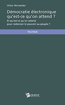 Démocratie électronique qu'est-ce qu'on attend ? : Et qu'est-ce qu'on attend pour redonner le pouvoir au peuple ?