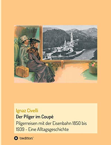 Der Pilger im Coupé: Pilgerreisen mit der Eisenbahn 1850 bis 1939 - Eine Alltagsgeschichte