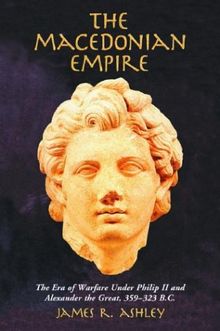 The Macedonian Empire: The Era of Warfare Under Philip II and Alexander the Great, 359-323 B.C