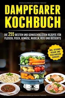 Dampfgarer Kochbuch: Die 255 Besten und genussvollsten Rezepte für Fleisch, Fisch, Gemüse, Nudeln, Reis und Desserts