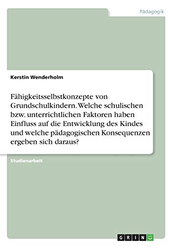 Fähigkeitsselbstkonzepte von Grundschulkindern. Welche schulischen bzw. unterrichtlichen Faktoren haben Einfluss auf die Entwicklung des Kindes und ... Konsequenzen ergeben sich daraus?