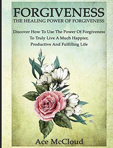 Forgiveness: The Healing Power Of Forgiveness: Discover How To Use The Power Of Forgiveness To Truly Live A Much Happier, Productive And Fulfilling Life (How to Let Go of Anger & Resentment & Heal)