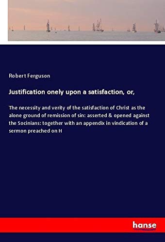 Justification onely upon a satisfaction, or,: The necessity and verity of the satisfaction of Christ as the alone ground of remission of sin: asserted ... in vindication of a sermon preached on H